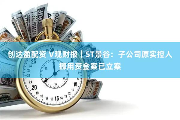 创达盈配资 V观财报｜ST景谷：子公司原实控人挪用资金案已立案