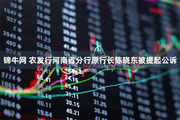 锦牛网 农发行河南省分行原行长陈晓东被提起公诉