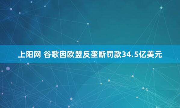 上阳网 谷歌因欧盟反垄断罚款34.5亿美元