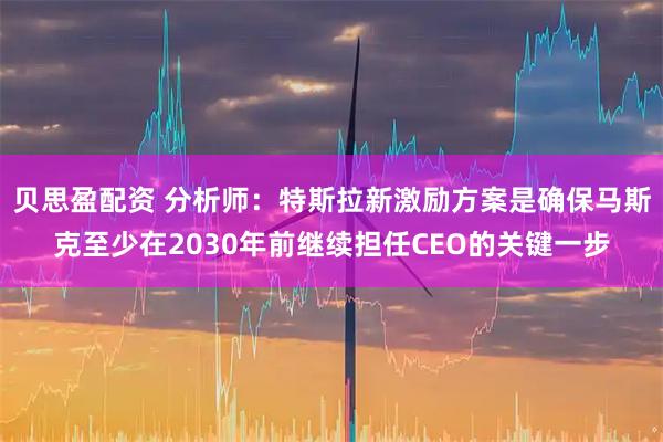 贝思盈配资 分析师：特斯拉新激励方案是确保马斯克至少在2030年前继续担任CEO的关键一步