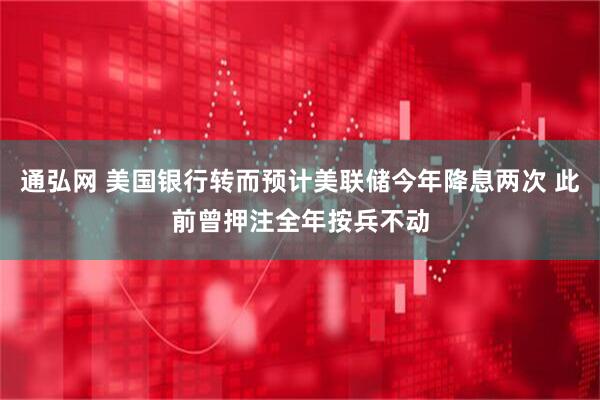 通弘网 美国银行转而预计美联储今年降息两次 此前曾押注全年按兵不动