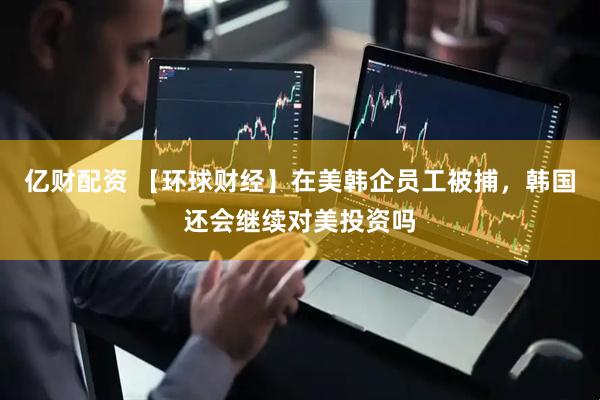 亿财配资 【环球财经】在美韩企员工被捕，韩国还会继续对美投资吗