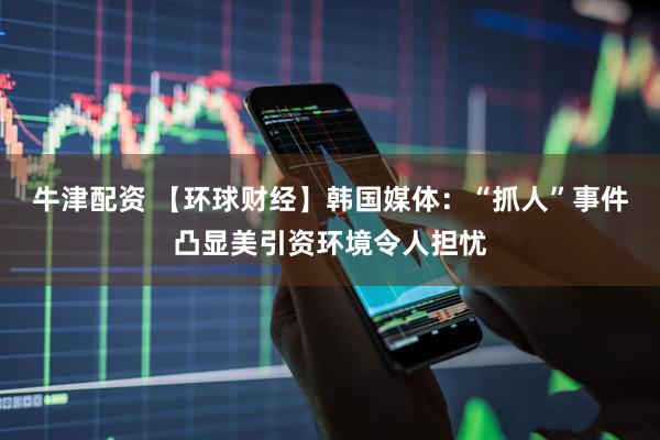 牛津配资 【环球财经】韩国媒体：“抓人”事件凸显美引资环境令人担忧
