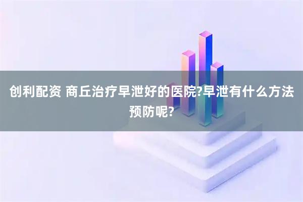 创利配资 商丘治疗早泄好的医院?早泄有什么方法预防呢?