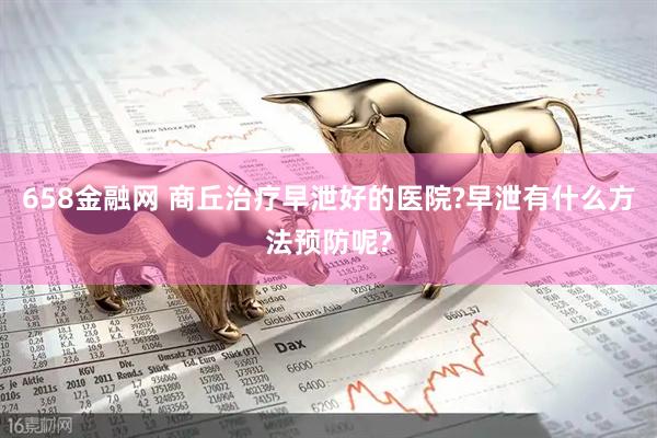 658金融网 商丘治疗早泄好的医院?早泄有什么方法预防呢?
