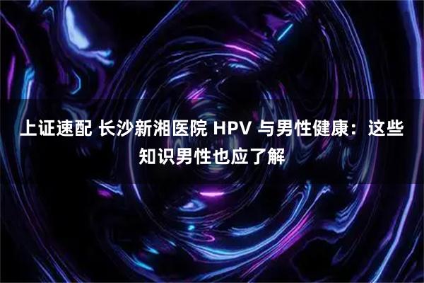 上证速配 长沙新湘医院 HPV 与男性健康：这些知识男性也应了解