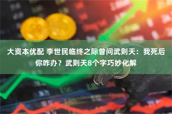 大资本优配 李世民临终之际曾问武则天：我死后你咋办？武则天8个字巧妙化解