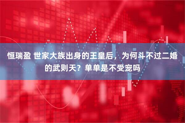 恒瑞盈 世家大族出身的王皇后，为何斗不过二婚的武则天？单单是不受宠吗