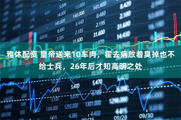 雅休配资 皇帝送来10车肉，霍去病放着臭掉也不给士兵，26年后才知高明之处