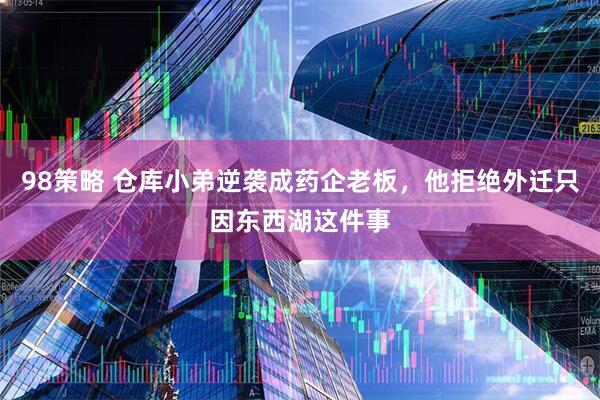98策略 仓库小弟逆袭成药企老板，他拒绝外迁只因东西湖这件事