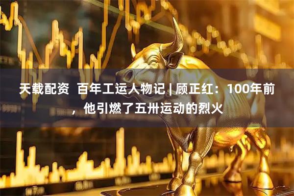 天载配资  百年工运人物记 | 顾正红：100年前，他引燃了五卅运动的烈火