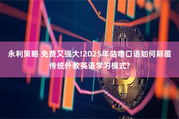 永利策略 免费又强大!2025年咕噜口语如何颠覆传统外教英语学习模式?