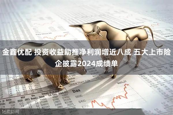 金鑫优配 投资收益助推净利润增近八成 五大上市险企披露2024成绩单