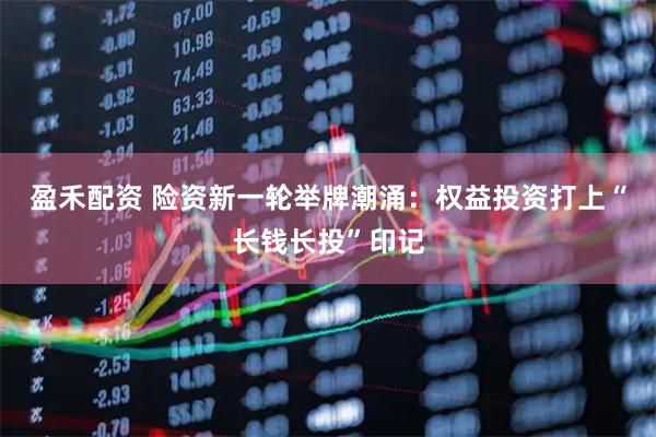 盈禾配资 险资新一轮举牌潮涌：权益投资打上“长钱长投”印记