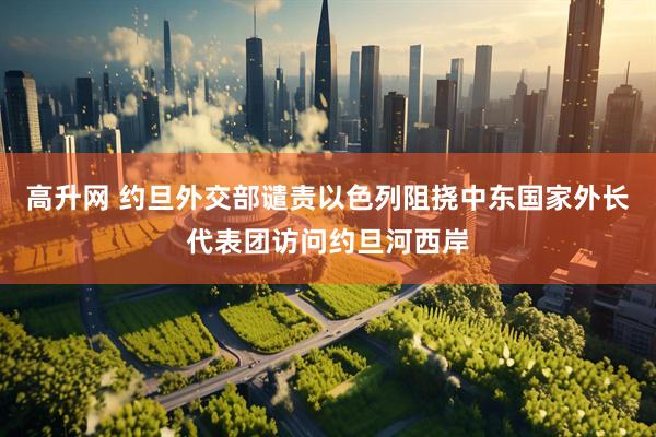 高升网 约旦外交部谴责以色列阻挠中东国家外长代表团访问约旦河西岸