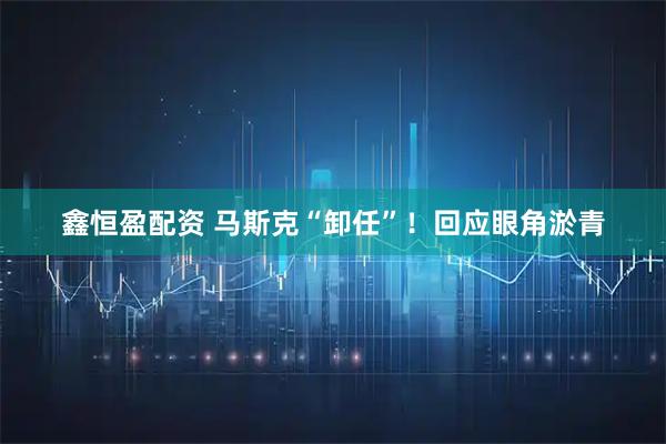 鑫恒盈配资 马斯克“卸任”！回应眼角淤青