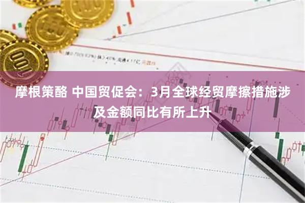 摩根策酪 中国贸促会：3月全球经贸摩擦措施涉及金额同比有所上升
