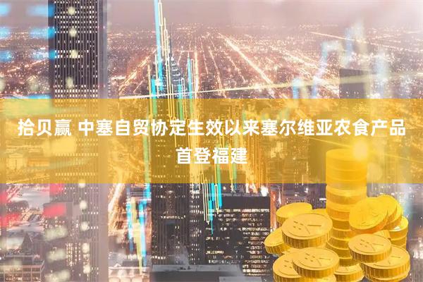 拾贝赢 中塞自贸协定生效以来塞尔维亚农食产品首登福建