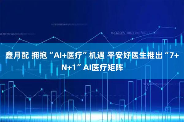鑫月配 拥抱“AI+医疗”机遇 平安好医生推出“7+N+1”AI医疗矩阵