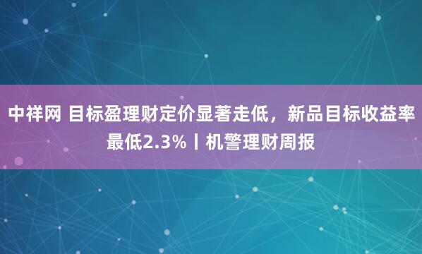 中祥网 目标盈理财定价显著走低，新品目标收益率最低2.3%丨机警理财周报