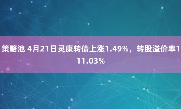 策略池 4月21日灵康转债上涨1.49%，转股溢价率111.03%