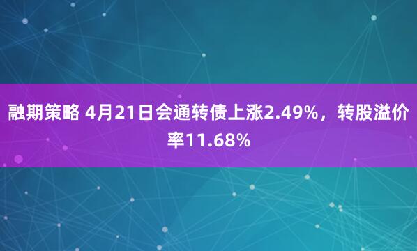 融期策略 4月21日会通转债上涨2.49%，转股溢价率11.68%