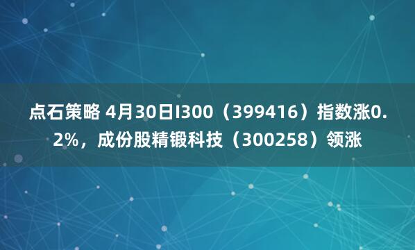 点石策略 4月30日I300（399416）指数涨0.2%，成份股精锻科技（300258）领涨