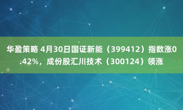 华盈策略 4月30日国证新能（399412）指数涨0.42%，成份股汇川技术（300124）领涨