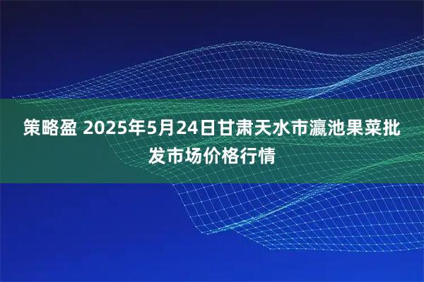 策略盈 2025年5月24日甘肃天水市瀛池果菜批发市场价格行情