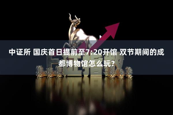 中证所 国庆首日提前至7:20开馆 双节期间的成都博物馆怎么玩？