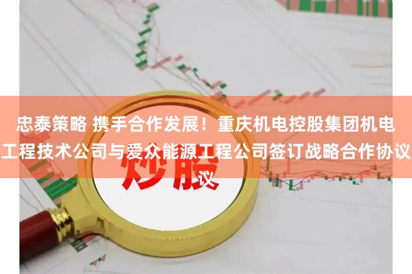 忠泰策略 携手合作发展！重庆机电控股集团机电工程技术公司与爱众能源工程公司签订战略合作协议