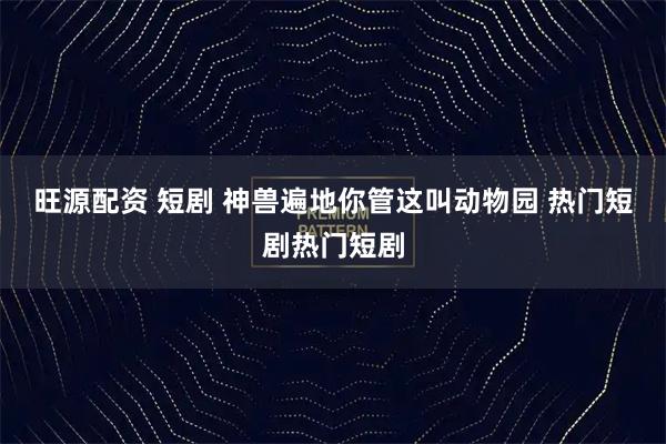 旺源配资 短剧 神兽遍地你管这叫动物园 热门短剧热门短剧