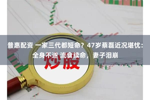 普惠配资 一家三代都短命？47岁蔡磊近况堪忧：全身不遂 流食续命，妻子泪崩