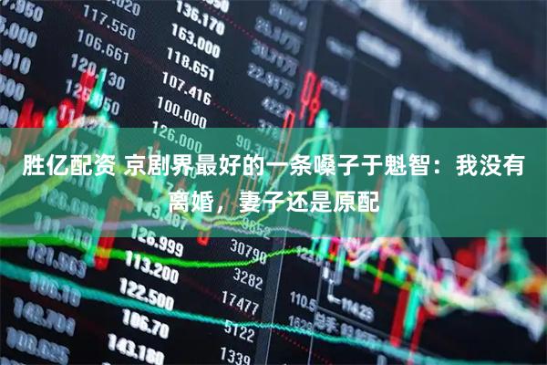 胜亿配资 京剧界最好的一条嗓子于魁智：我没有离婚，妻子还是原配