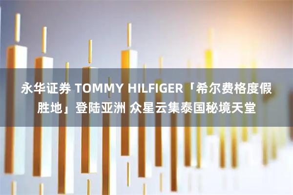 永华证券 TOMMY HILFIGER「希尔费格度假胜地」登陆亚洲 众星云集泰国秘境天堂