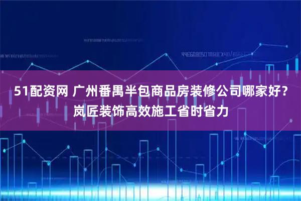 51配资网 广州番禺半包商品房装修公司哪家好？岚匠装饰高效施工省时省力