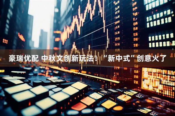 豪瑞优配 中秋文创新玩法！“新中式”创意火了