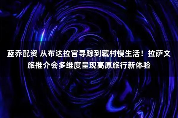 蓝乔配资 从布达拉宫寻踪到藏村慢生活!拉萨文旅推介会多维度呈现高原旅行新体验