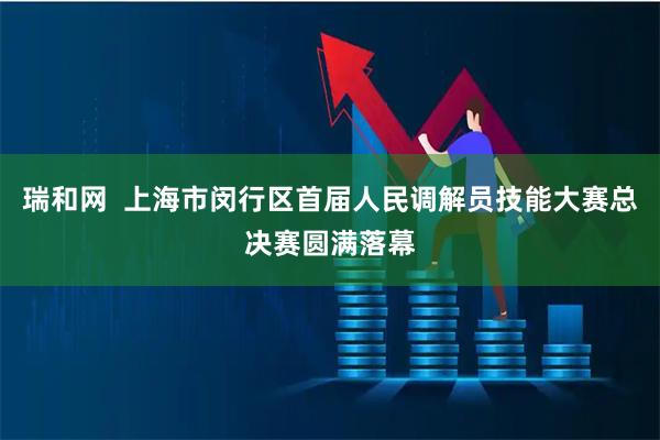 瑞和网 上海市闵行区首届人民调解员技能大赛总决赛圆满落幕