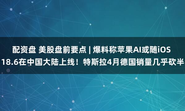 配资盘 美股盘前要点 | 爆料称苹果AI或随iOS 18.6在中国大陆上线！特斯拉4月德国销量几乎砍半