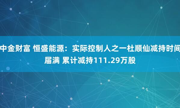 中金财富 恒盛能源:实际控制人之一杜顺仙减持时间届满 累计减持111.29万股