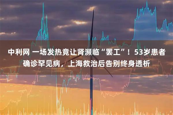 中利网 一场发热竟让肾濒临“罢工”！53岁患者确诊罕见病，上海救治后告别终身透析