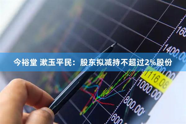 今裕堂 漱玉平民：股东拟减持不超过2%股份