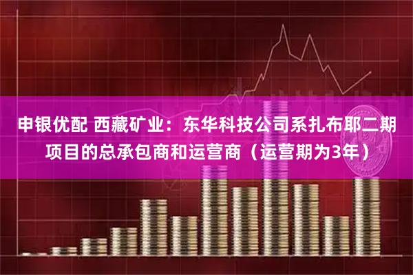 申银优配 西藏矿业：东华科技公司系扎布耶二期项目的总承包商和运营商（运营期为3年）