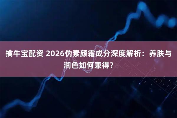 擒牛宝配资 2026伪素颜霜成分深度解析：养肤与润色如何兼得？