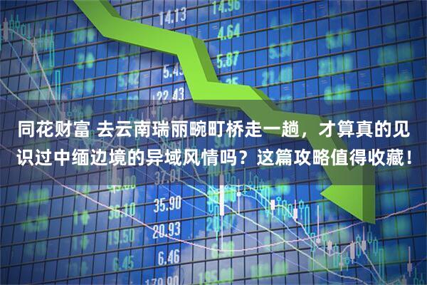 同花财富 去云南瑞丽畹町桥走一趟，才算真的见识过中缅边境的异域风情吗？这篇攻略值得收藏！