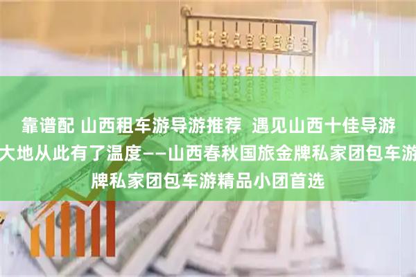 靠谱配 山西租车游导游推荐  遇见山西十佳导游小悦，让三晋大地从此有了温度——山西春秋国旅金牌私家团包车游精品小团首选