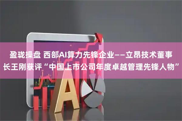 盈珑操盘 西部AI算力先锋企业——立昂技术董事长王刚获评“中国上市公司年度卓越管理先锋人物”