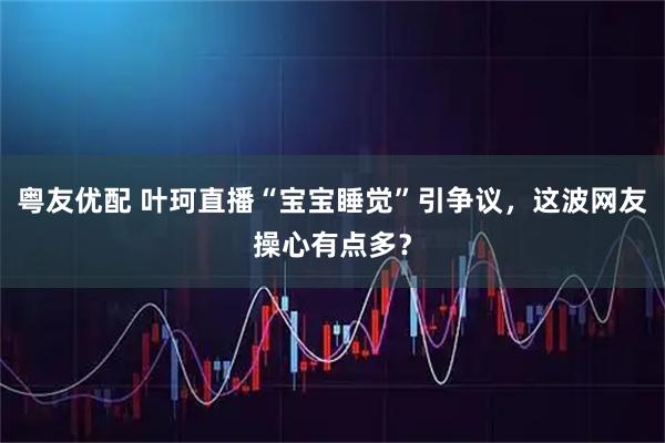 粤友优配 叶珂直播“宝宝睡觉”引争议,这波网友操心有点多?