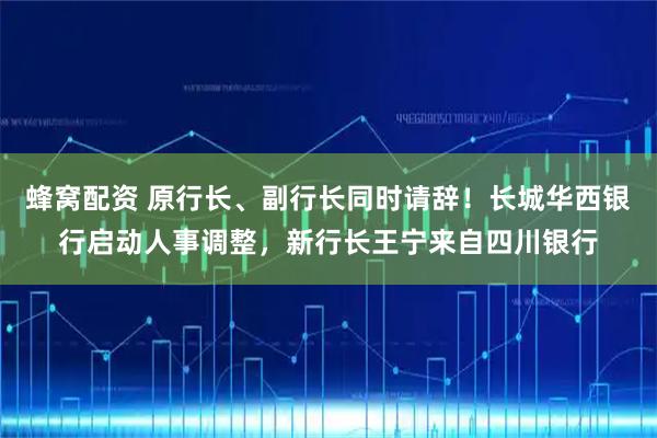 蜂窝配资 原行长、副行长同时请辞！长城华西银行启动人事调整，新行长王宁来自四川银行